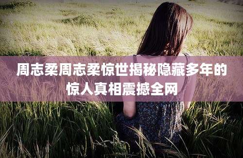 周志柔周志柔惊世揭秘隐藏多年的惊人真相震撼全网