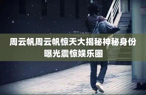 周云帆周云帆惊天大揭秘神秘身份曝光震惊娱乐圈
