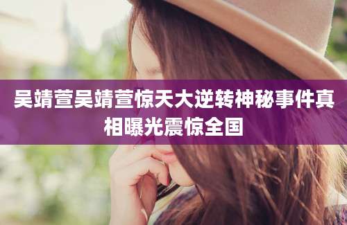 吴靖萱吴靖萱惊天大逆转神秘事件真相曝光震惊全国
