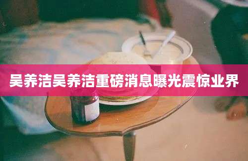吴养洁吴养洁重磅消息曝光震惊业界