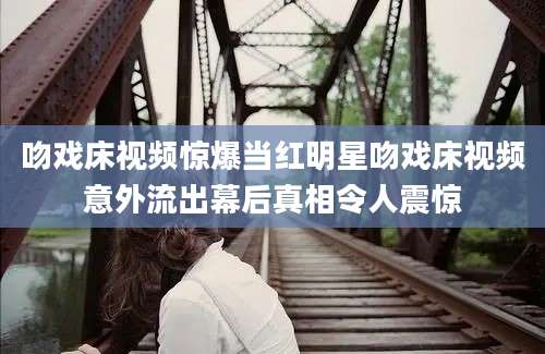 吻戏床视频惊爆当红明星吻戏床视频意外流出幕后真相令人震惊