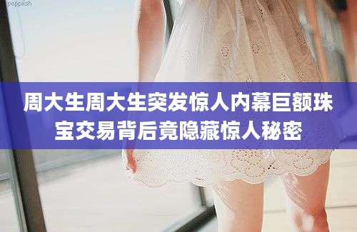 周大生周大生突发惊人内幕巨额珠宝交易背后竟隐藏惊人秘密