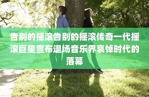 告别的摇滚告别的摇滚传奇一代摇滚巨星宣布退场音乐界哀悼时代的落幕