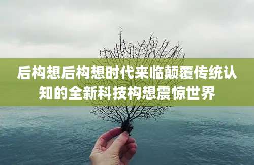 后构想后构想时代来临颠覆传统认知的全新科技构想震惊世界
