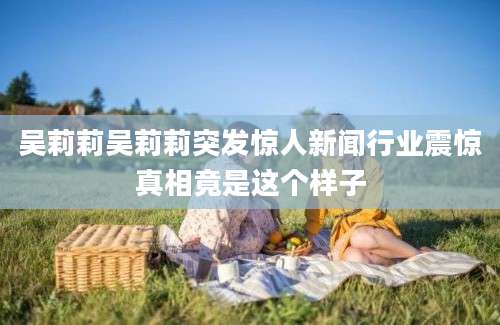 吴莉莉吴莉莉突发惊人新闻行业震惊真相竟是这个样子