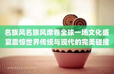 名族风名族风席卷全球一场文化盛宴震惊世界传统与现代的完美碰撞