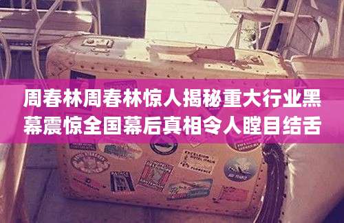 周春林周春林惊人揭秘重大行业黑幕震惊全国幕后真相令人瞠目结舌