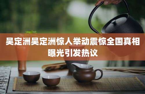 吴定洲吴定洲惊人举动震惊全国真相曝光引发热议
