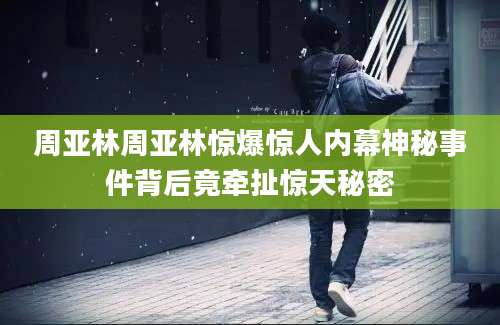 周亚林周亚林惊爆惊人内幕神秘事件背后竟牵扯惊天秘密