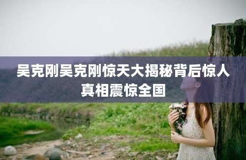 吴克刚吴克刚惊天大揭秘背后惊人真相震惊全国