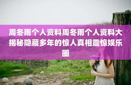 周冬雨个人资料周冬雨个人资料大揭秘隐藏多年的惊人真相震惊娱乐圈