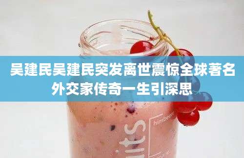 吴建民吴建民突发离世震惊全球著名外交家传奇一生引深思