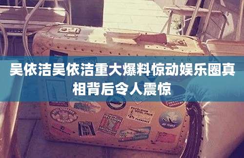 吴依洁吴依洁重大爆料惊动娱乐圈真相背后令人震惊