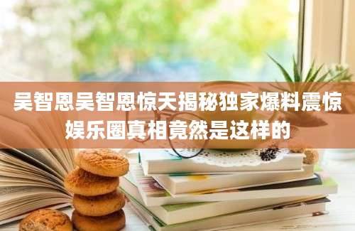 吴智恩吴智恩惊天揭秘独家爆料震惊娱乐圈真相竟然是这样的