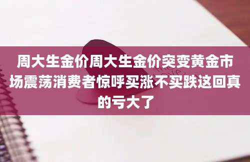 周大生金价周大生金价突变黄金市场震荡消费者惊呼买涨不买跌这回真的亏大了