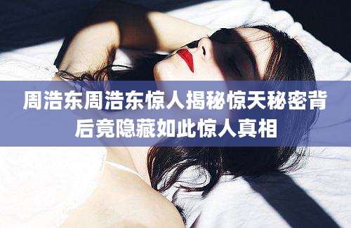 周浩东周浩东惊人揭秘惊天秘密背后竟隐藏如此惊人真相