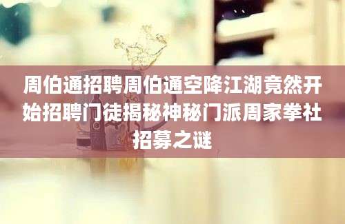 周伯通招聘周伯通空降江湖竟然开始招聘门徒揭秘神秘门派周家拳社招募之谜