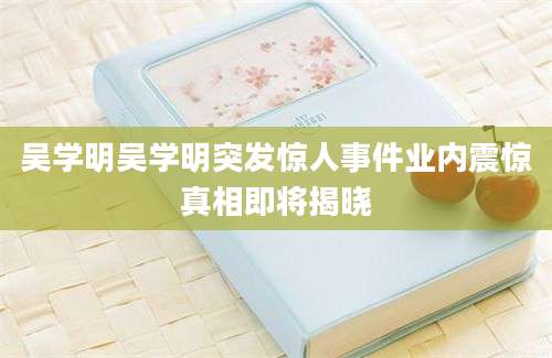 吴学明吴学明突发惊人事件业内震惊真相即将揭晓