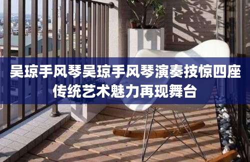 吴琼手风琴吴琼手风琴演奏技惊四座传统艺术魅力再现舞台