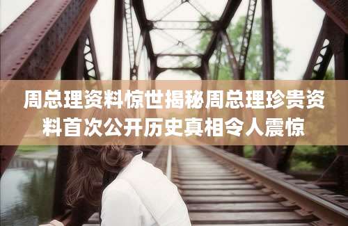 周总理资料惊世揭秘周总理珍贵资料首次公开历史真相令人震惊