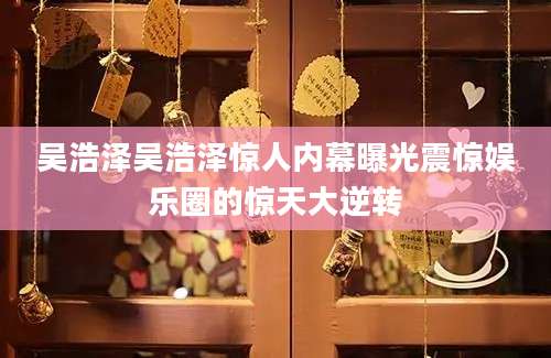 吴浩泽吴浩泽惊人内幕曝光震惊娱乐圈的惊天大逆转