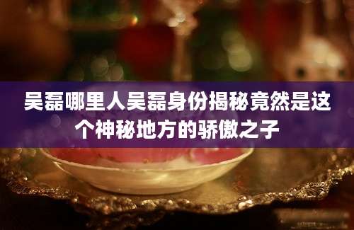 吴磊哪里人吴磊身份揭秘竟然是这个神秘地方的骄傲之子