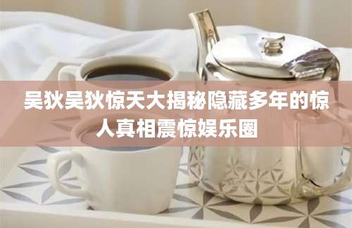 吴狄吴狄惊天大揭秘隐藏多年的惊人真相震惊娱乐圈