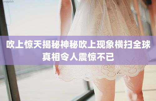 吹上惊天揭秘神秘吹上现象横扫全球真相令人震惊不已