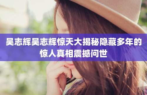 吴志辉吴志辉惊天大揭秘隐藏多年的惊人真相震撼问世