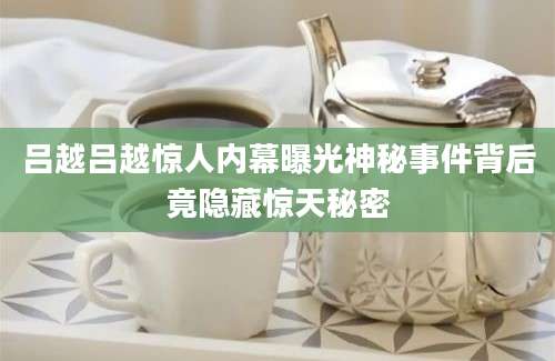 吕越吕越惊人内幕曝光神秘事件背后竟隐藏惊天秘密
