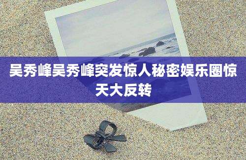 吴秀峰吴秀峰突发惊人秘密娱乐圈惊天大反转