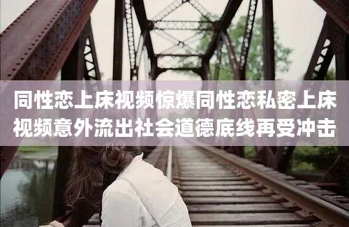 同性恋上床视频惊爆同性恋私密上床视频意外流出社会道德底线再受冲击
