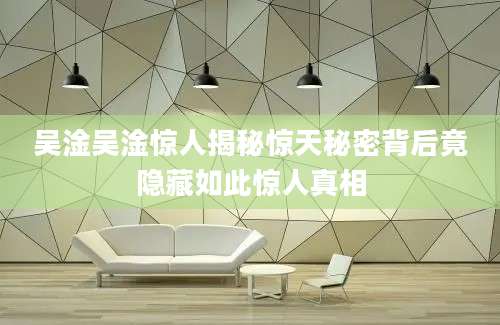 吴淦吴淦惊人揭秘惊天秘密背后竟隐藏如此惊人真相