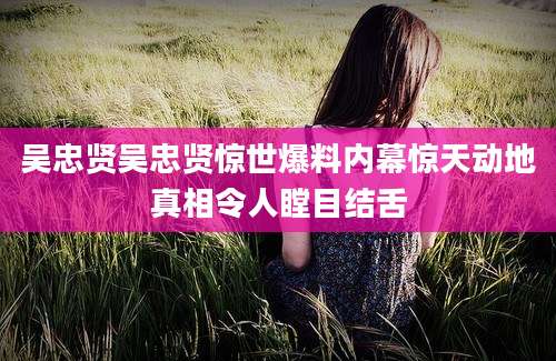 吴忠贤吴忠贤惊世爆料内幕惊天动地真相令人瞠目结舌