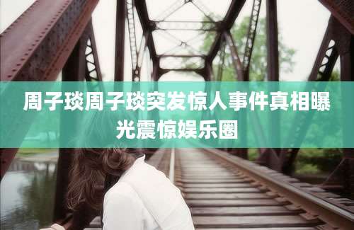 周子琰周子琰突发惊人事件真相曝光震惊娱乐圈