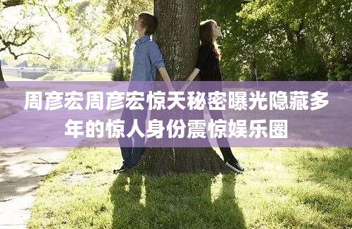 周彦宏周彦宏惊天秘密曝光隐藏多年的惊人身份震惊娱乐圈
