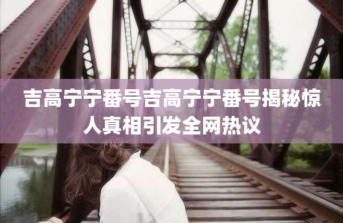 吉高宁宁番号吉高宁宁番号揭秘惊人真相引发全网热议