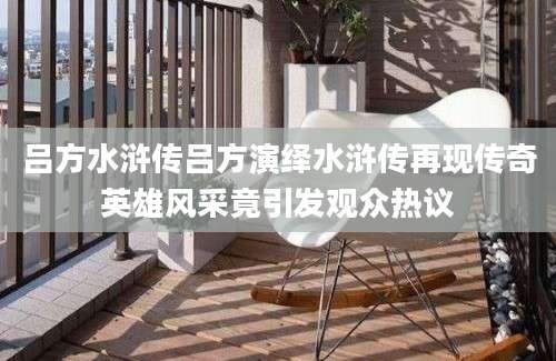 吕方水浒传吕方演绎水浒传再现传奇英雄风采竟引发观众热议