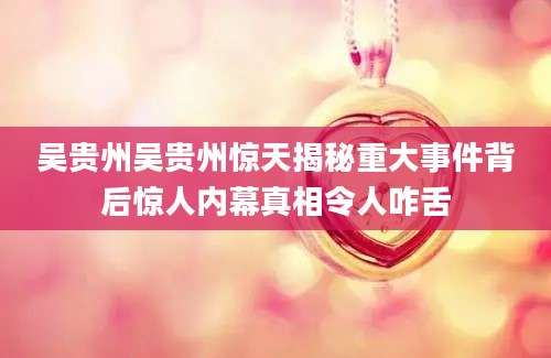 吴贵州吴贵州惊天揭秘重大事件背后惊人内幕真相令人咋舌
