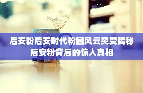 后安粉后安时代粉圈风云突变揭秘后安粉背后的惊人真相