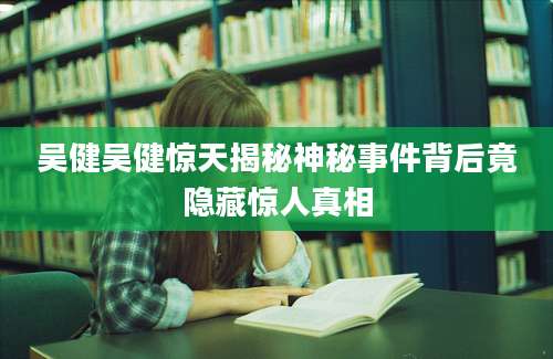 吴健吴健惊天揭秘神秘事件背后竟隐藏惊人真相