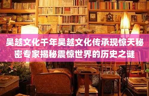 吴越文化千年吴越文化传承现惊天秘密专家揭秘震惊世界的历史之谜