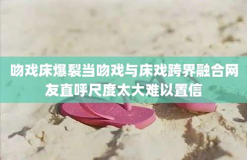 吻戏床爆裂当吻戏与床戏跨界融合网友直呼尺度太大难以置信