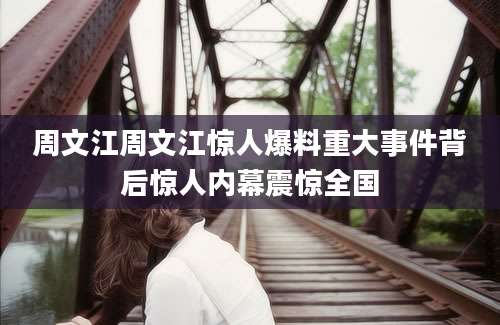 周文江周文江惊人爆料重大事件背后惊人内幕震惊全国