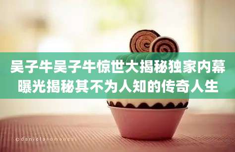 吴子牛吴子牛惊世大揭秘独家内幕曝光揭秘其不为人知的传奇人生
