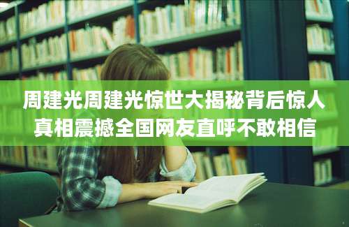 周建光周建光惊世大揭秘背后惊人真相震撼全国网友直呼不敢相信