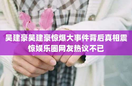 吴建豪吴建豪惊爆大事件背后真相震惊娱乐圈网友热议不已