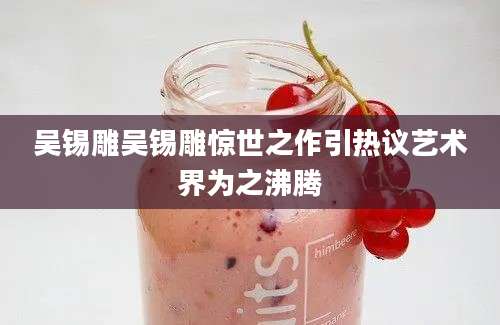 吴锡雕吴锡雕惊世之作引热议艺术界为之沸腾