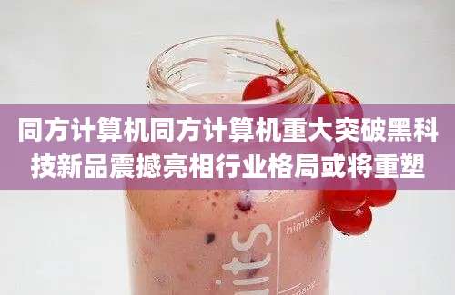 同方计算机同方计算机重大突破黑科技新品震撼亮相行业格局或将重塑