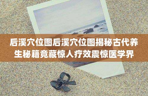 后溪穴位图后溪穴位图揭秘古代养生秘籍竟藏惊人疗效震惊医学界